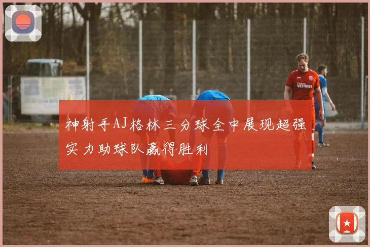 神射手AJ格林三分球全中展现超强实力助球队赢得胜利