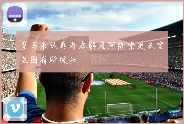 皇马未认真考虑解雇阿隆索更衣室氛围有所缓和