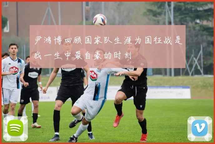 尹鸿博回顾国家队生涯为国征战是我一生中最自豪的时刻