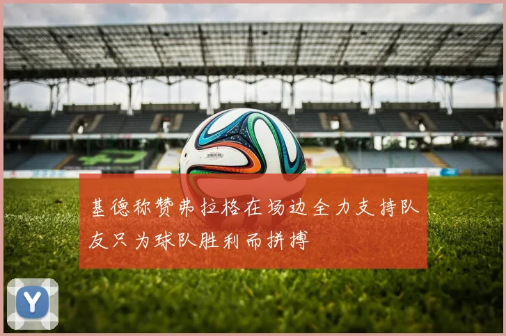基德称赞弗拉格在场边全力支持队友只为球队胜利而拼搏