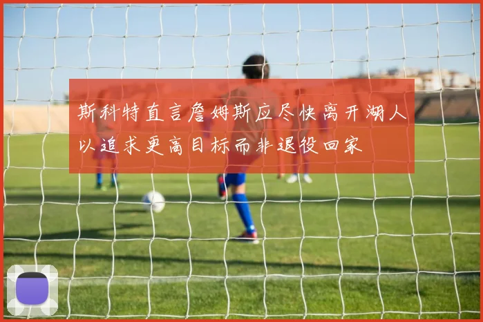 斯科特直言詹姆斯应尽快离开湖人以追求更高目标而非退役回家