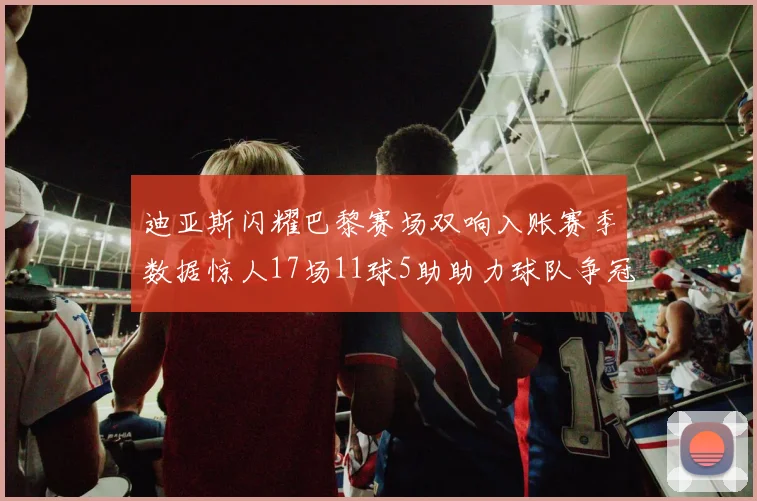 迪亚斯闪耀巴黎赛场双响入账赛季数据惊人17场11球5助助力球队争冠