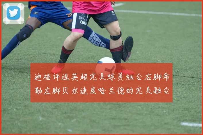 迪福评选英超完美球员组合右脚希勒左脚贝尔速度哈兰德的完美融合