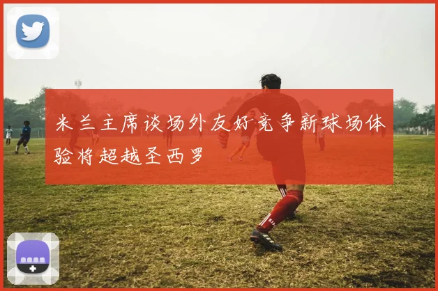 米兰主席谈场外友好竞争新球场体验将超越圣西罗