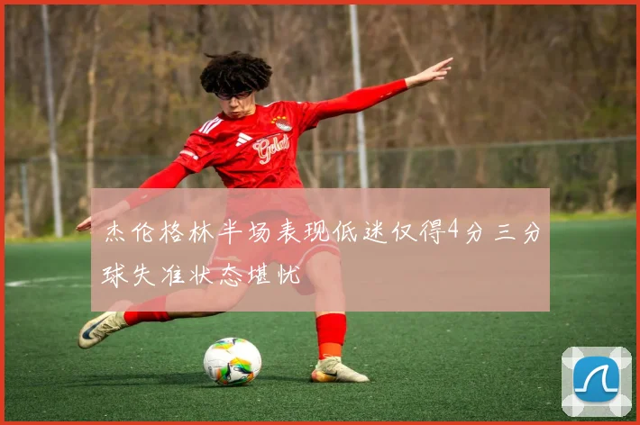 杰伦格林半场表现低迷仅得4分三分球失准状态堪忧