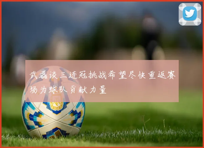 武磊谈三连冠挑战希望尽快重返赛场为球队贡献力量