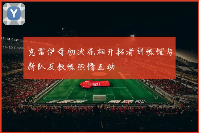 克雷伊奇初次亮相开拓者训练馆与新队友教练热情互动