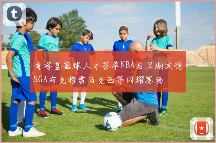 肯塔基篮球人才荟萃NBA后卫谢泼德SGA布克穆雷马克西等闪耀赛场