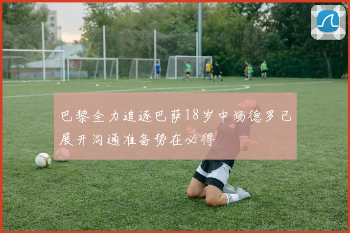巴黎全力追逐巴萨18岁中场德罗已展开沟通准备势在必得