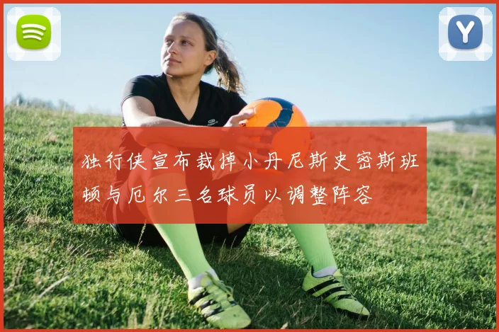 独行侠宣布裁掉小丹尼斯史密斯班顿与厄尔三名球员以调整阵容