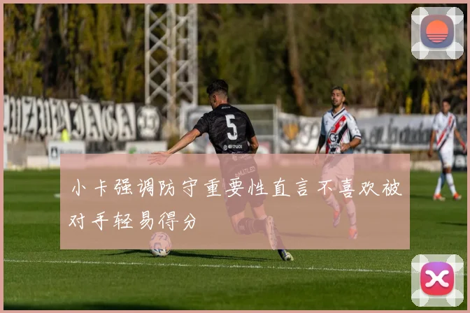 小卡强调防守重要性直言不喜欢被对手轻易得分