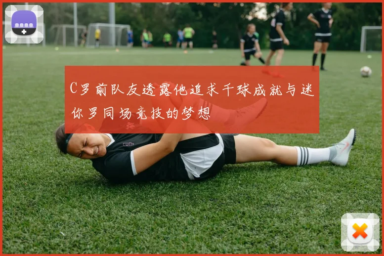 C罗前队友透露他追求千球成就与迷你罗同场竞技的梦想