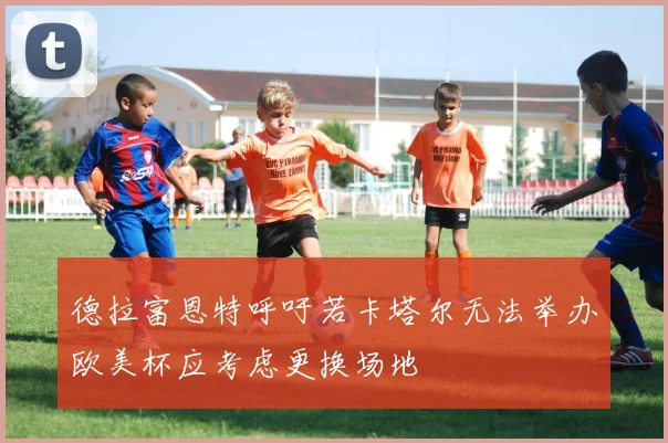 德拉富恩特呼吁若卡塔尔无法举办欧美杯应考虑更换场地