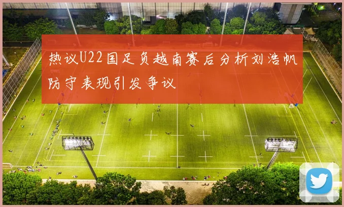 热议U22国足负越南赛后分析刘浩帆防守表现引发争议