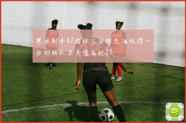 寒冰射手AJ格林三分球失准仅得一分却助队正负值高达25