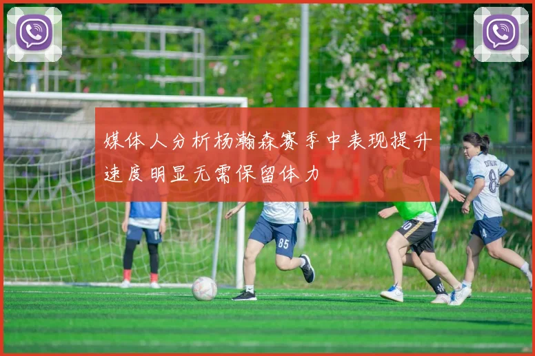 媒体人分析杨瀚森赛季中表现提升速度明显无需保留体力