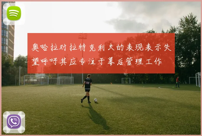 奥哈拉对拉特克利夫的表现表示失望呼吁其应专注于幕后管理工作