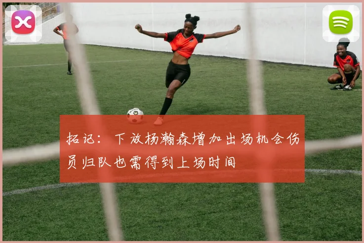 拓记：下放杨瀚森增加出场机会伤员归队也需得到上场时间