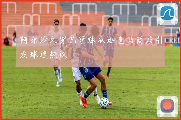 阿尔沙文穿巴萨球衣逛皇马商店引发球迷热议