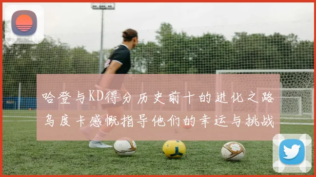 哈登与KD得分历史前十的进化之路乌度卡感慨指导他们的幸运与挑战