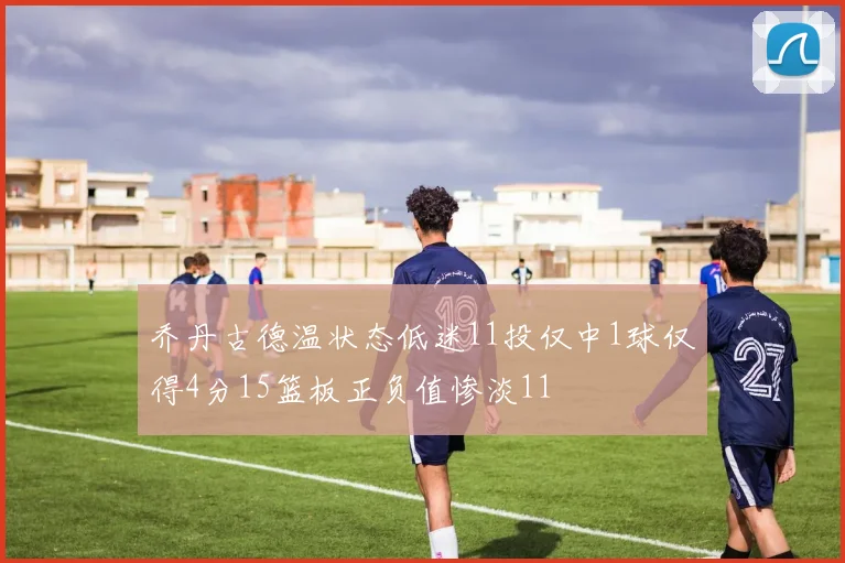 乔丹古德温状态低迷11投仅中1球仅得4分15篮板正负值惨淡11