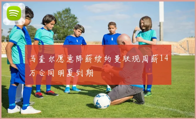 马奎尔愿意降薪续约曼联现周薪14万合同明夏到期