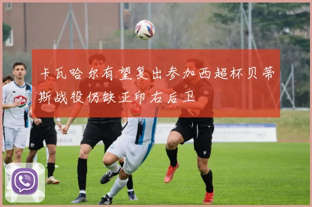 卡瓦哈尔有望复出参加西超杯贝蒂斯战役仍缺正印右后卫