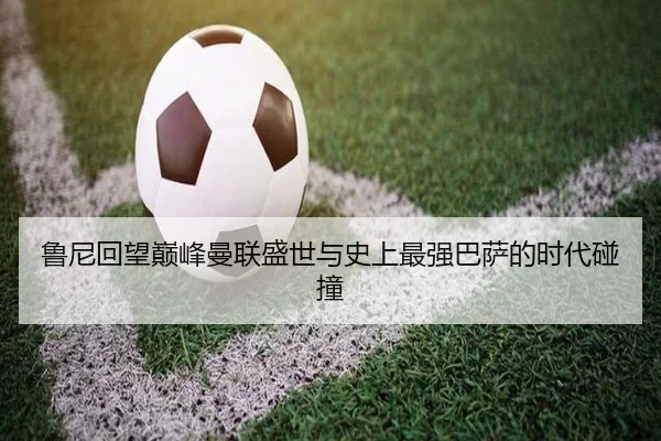 鲁尼回望巅峰曼联盛世与史上最强巴萨的时代碰撞